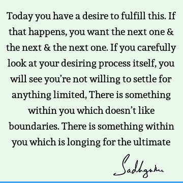 Today you have a desire to fulfill this. If that happens, you want the next one & the next & the next one. If you carefully look at your desiring process