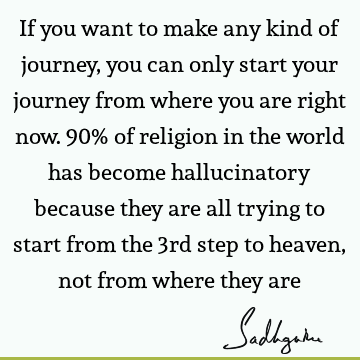 If you want to make any kind of journey, you can only start your journey from where you are right now. 90% of religion in the world has become hallucinatory
