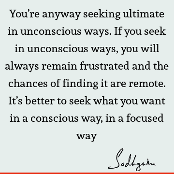 You’re anyway seeking ultimate in unconscious ways. If you seek in unconscious ways, you will always remain frustrated and the chances of finding it are