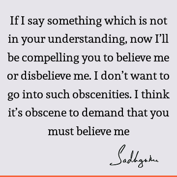 If I say something which is not in your understanding, now I’ll be compelling you to believe me or disbelieve me. I don’t want to go into such obscenities. I