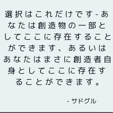 選択はこれだけです-あなたは創造物の一部としてここに存在することができます、あるいはあなたはまさに創造者自身としてここに存在することができます。