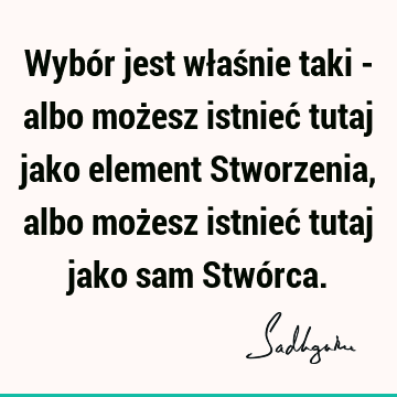 Wybór jest właśnie taki - albo możesz istnieć tutaj jako element Stworzenia, albo możesz istnieć tutaj jako sam Stwó