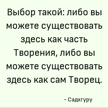 Выбор такой: либо вы можете существовать здесь как часть Творения, либо вы можете существовать здесь как сам Творец