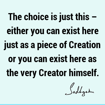 The choice is just this – either you can exist here just as a piece of Creation or you can exist here as the very Creator