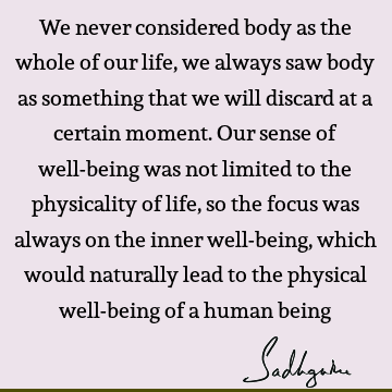 We never considered body as the whole of our life, we always saw body as something that we will discard at a certain moment. Our sense of well-being was not