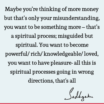 Maybe you’re thinking of more money but that’s only your misunderstanding, you want to be something more – that’s a spiritual process; misguided but spiritual.
