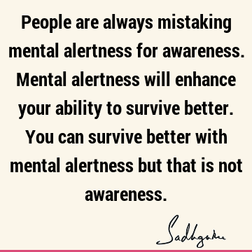 People are always mistaking mental alertness for awareness. Mental alertness will enhance your ability to survive better. You can survive better with mental