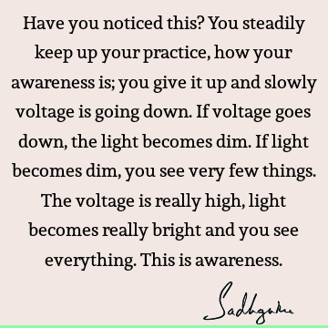 Have you noticed this? You steadily keep up your practice, how your awareness is; you give it up and slowly voltage is going down. If voltage goes down, the
