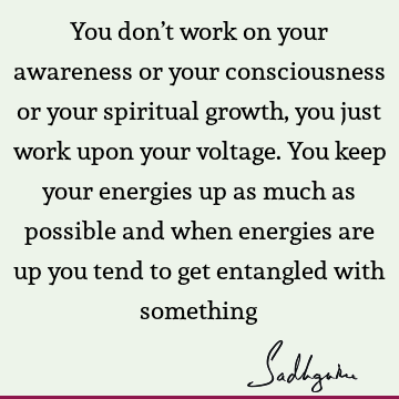 You don’t work on your awareness or your consciousness or your spiritual growth, you just work upon your voltage. You keep your energies up as much as possible