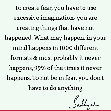 To create fear, you have to use excessive imagination- you are creating things that have not happened. What may happen, in your mind happens in 1000 different