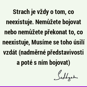 Strach je vždy o tom, co neexistuje. Nemůžete bojovat nebo nemůžete překonat to, co neexistuje, Musíme se toho úsilí vzdát (nadměrné představivosti a poté s ní