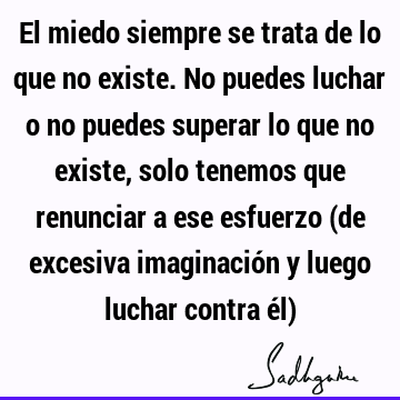 El miedo siempre se trata de lo que no existe. No puedes luchar o no puedes superar lo que no existe, solo tenemos que renunciar a ese esfuerzo (de excesiva