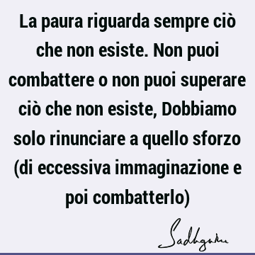 La paura riguarda sempre ciò che non esiste. Non puoi combattere o non puoi superare ciò che non esiste, Dobbiamo solo rinunciare a quello sforzo (di eccessiva