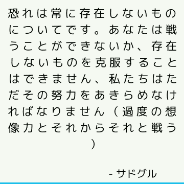 恐れは常に存在しないものについてです あなたは戦うことができないか 存在しないものを克服することはできません 私たちはただその努力をあきらめなければなりません 過度の想像力とそれからそれと戦う サドゥグル