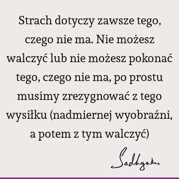 Strach dotyczy zawsze tego, czego nie ma. Nie możesz walczyć lub nie możesz pokonać tego, czego nie ma, po prostu musimy zrezygnować z tego wysiłku (nadmiernej