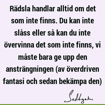 Rädsla handlar alltid om det som inte finns. Du kan inte slåss eller så kan du inte övervinna det som inte finns, vi måste bara ge upp den ansträngningen (av ö