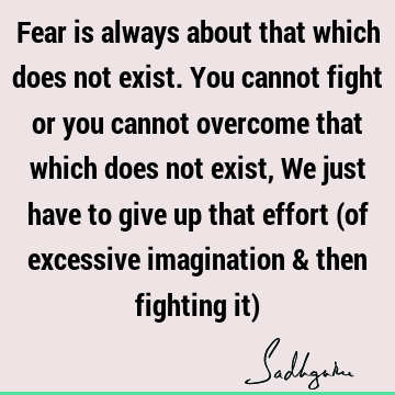 Fear is always about that which does not exist. You cannot fight or you cannot overcome that which does not exist, We just have to give up that effort (of