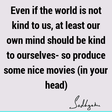 Even if the world is not kind to us, at least our own mind should be kind to ourselves- so produce some nice movies (in your head)