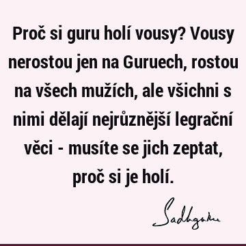 Proč si guru holí vousy? Vousy nerostou jen na Guruech, rostou na všech mužích, ale všichni s nimi dělají nejrůznější legrační věci - musíte se jich zeptat,