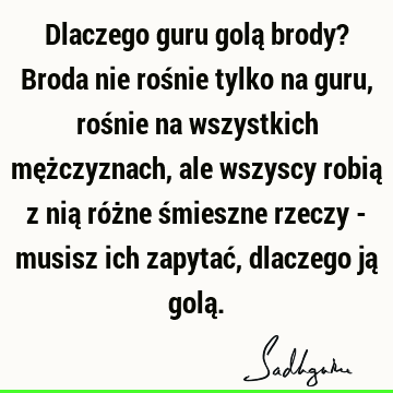 Dlaczego guru golą brody? Broda nie rośnie tylko na guru, rośnie na wszystkich mężczyznach, ale wszyscy robią z nią różne śmieszne rzeczy - musisz ich zapytać,