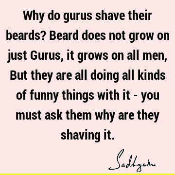 Why do gurus shave their beards? Beard does not grow on just Gurus, it grows on all men, But they are all doing all kinds of funny things with it - you must
