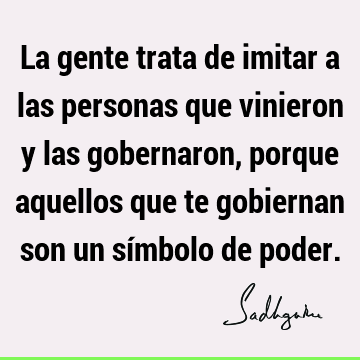 La gente trata de imitar a las personas que vinieron y las gobernaron, porque aquellos que te gobiernan son un símbolo de