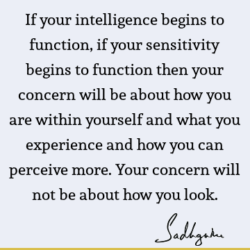If your intelligence begins to function, if your sensitivity begins to function then your concern will be about how you are within yourself and what you
