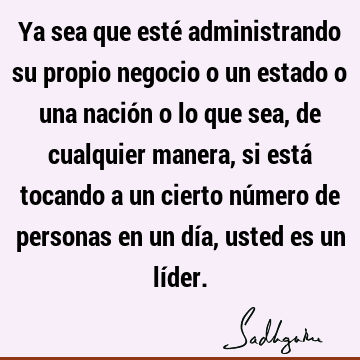 Ya sea que esté administrando su propio negocio o un estado o una nación o lo que sea, de cualquier manera, si está tocando a un cierto número de personas en