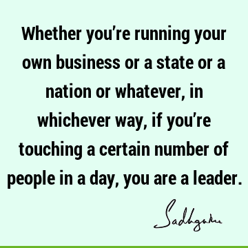 Whether you’re running your own business or a state or a nation or whatever, in whichever way, if you’re touching a certain number of people in a day, you are