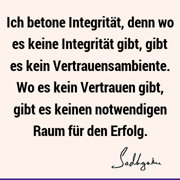 Ich betone Integrität, denn wo es keine Integrität gibt, gibt es kein Vertrauensambiente. Wo es kein Vertrauen gibt, gibt es keinen notwendigen Raum für den E