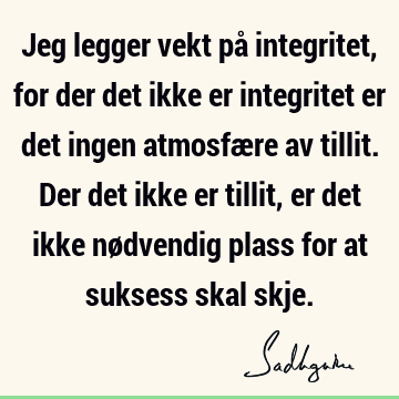 Jeg legger vekt på integritet, for der det ikke er integritet er det ingen atmosfære av tillit. Der det ikke er tillit, er det ikke nødvendig plass for at