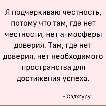 Я подчеркиваю честность, потому что там, где нет честности, нет атмосферы доверия. Там, где нет доверия, нет необходимого пространства для достижения успеха