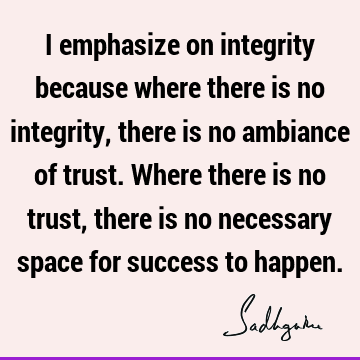 I emphasize on integrity because where there is no integrity, there is no ambiance of trust. Where there is no trust, there is no necessary space for success