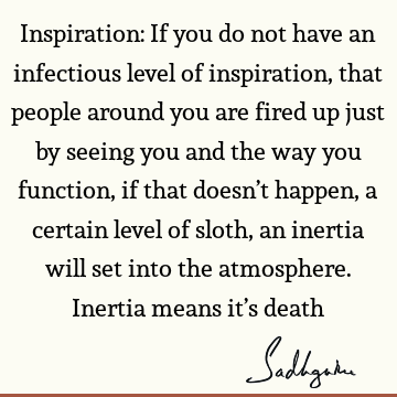 Inspiration: If you do not have an infectious level of inspiration, that people around you are fired up just by seeing you and the way you function, if that