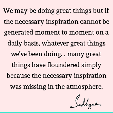 We may be doing great things but if the necessary inspiration cannot be generated moment to moment on a daily basis, whatever great things we’ve been doing..