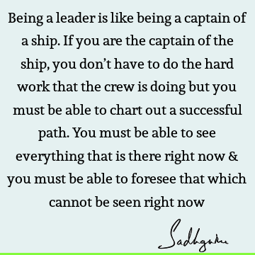Being a leader is like being a captain of a ship. If you are the captain of the ship, you don’t have to do the hard work that the crew is doing but you must be