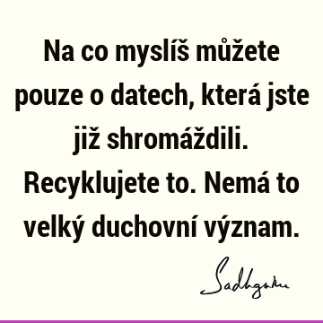 Na co myslíš můžete pouze o datech, která jste již shromáždili. Recyklujete to. Nemá to velký duchovní vý