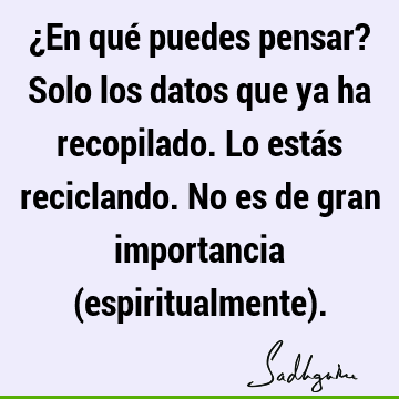 ¿En qué puedes pensar? Solo los datos que ya ha recopilado. Lo estás reciclando. No es de gran importancia (espiritualmente)