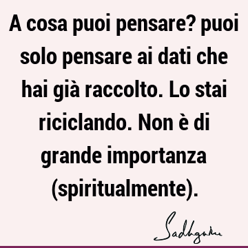 A cosa puoi pensare? puoi solo pensare ai dati che hai già raccolto. Lo stai riciclando. Non è di grande importanza (spiritualmente)