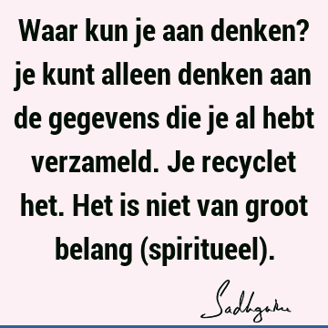 Waar kun je aan denken? je kunt alleen denken aan de gegevens die je al hebt verzameld. Je recyclet het. Het is niet van groot belang (spiritueel)