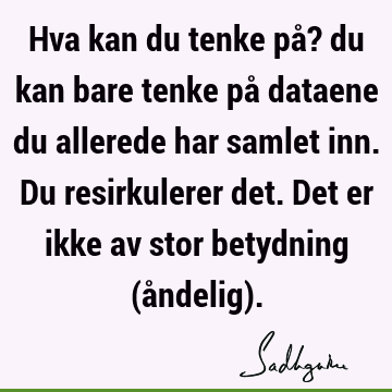 Hva kan du tenke på? du kan bare tenke på dataene du allerede har samlet inn. Du resirkulerer det. Det er ikke av stor betydning (åndelig)