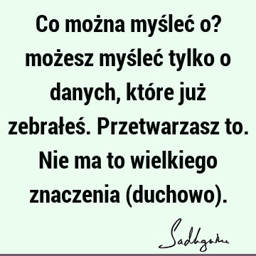 Co można myśleć o? możesz myśleć tylko o danych, które już zebrałeś. Przetwarzasz to. Nie ma to wielkiego znaczenia (duchowo)