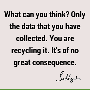 What can you think? Only the data that you have collected. You are recycling it. It