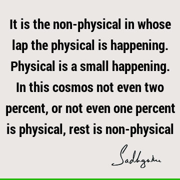 It is the non-physical in whose lap the physical is happening. Physical is a small happening. In this cosmos not even two percent, or not even one percent is