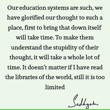 Our education systems are such, we have glorified our thought to such a place, first to bring that down itself will take time. To make them understand the