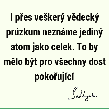 I přes veškerý vědecký průzkum neznáme jediný atom jako celek. To by mělo být pro všechny dost pokořující