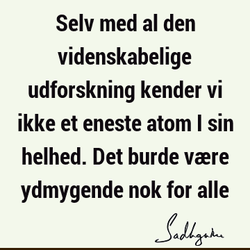 Selv med al den videnskabelige udforskning kender vi ikke et eneste atom i sin helhed. Det burde være ydmygende nok for