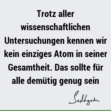 Trotz aller wissenschaftlichen Untersuchungen kennen wir kein einziges Atom in seiner Gesamtheit. Das sollte für alle demütig genug