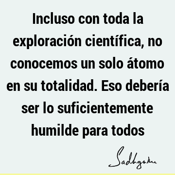 Incluso con toda la exploración científica, no conocemos un solo átomo en su totalidad. Eso debería ser lo suficientemente humilde para