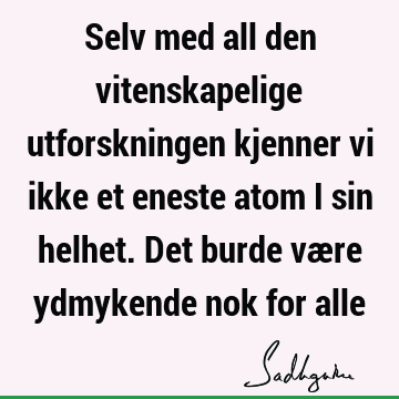 Selv med all den vitenskapelige utforskningen kjenner vi ikke et eneste atom i sin helhet. Det burde være ydmykende nok for